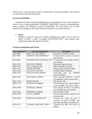 Observe que o escopo de uma exceção é o mesmo que o escopo de qualquer outra variável
ou cursor na mesma seção declarativa.

Exceções predefinidas

    O Oracle tem várias exceções predefinidas que correspondem aos erros mais comuns do
Oracle. Como os tipos predefinidos (NUMBER, VARCHAR2 e outros), os identificadores
dessas exceções são definidas no pacote STANDART. Por causa disso, eles já estão
disponíveis no programa, não sendo necessário declará-los na seção declarativa.


       NOTA
       Também é possível associar as exceções definidas pelo usuário com os erros do
       Oracle. Consulte a seção “O pragma EXCEPTION_INIT”, mais adiante neste
       capitulo para obter informações adcionais..


Exceções predefinidas pelo Oracle

Erro do Oracle     Exceção Equivalente                Descrição
ORA-0001       DUP_VAL_ON_INDEX          Uma única restrição violada.
ORA-0051       TIMEOUT_ON_RESOURCE       O tempo limite ocorreu ao esperar
                                         pelo recurso.
ORA-0061          TRANSACTION_BACKED_OUT A transação foi revertida devido a
                                         um impasse.
ORA-1001          INVALID CURSOR         Operação ilegal de cursor.
ORA-1012          NOT_LOGGED_ON          Não conectado ao Oracle.
ORA-1017          LOGIN_DENIED           Nome usuário/senha invalida.
ORA-1403          NO_DATA_FOUND          Nenhum dado localizado.
ORA-1410          SYS_INVALID_ROWID      Conversão para um ROWID
                                         universal falhou.
ORA-1422          TOO_MANY_ROWS          Uma instrução SELECT….INTO
                                         corresponde a mais de uma linha.
ORA-1476          ZERO_DIVIDE            Divisão por zero.
ORA-1722          INAVLID_NUMBER         Conversão para um número falhou
                                         – por exemplo. “IA” não e valido.
ORA-6500          STORAGE_ERROR          Erro interno PL/SQL é levantado
                                         se a PL/SQL ficar na memória.
ORA-6501          PROGRAM_ERROR          Erro interno PL/SQL.
ORA-6502          VALUE_ERROR            Erro de truncamento, aritmética ou
                                         de conversão.
ORA-6504          ROQTYPE_MISMATCH       Variável do cursor do host e
                                         variável de cursor PL/SQL que
                                         tem tipos de linhas incompatíveis;
ORA-6511          CURSOR_ALREADY_OPEN    Tentavida de abrir um cursor ja
                                         aberto.


                                                                                    40
 
