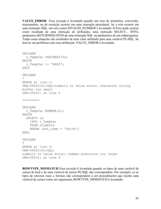 VALUE_ERROR Essa exceção é levantada quando um erro de aritmética, conversão,
truncamento, ou de restrição ocorrer em uma instrução procedural. Se o erro ocorrer em
uma instrução SQL, um erro como INVALID_NUMBER é levantado. O Erro pode ocorrer
como resultado de uma instrução de atribuição, uma instrução SELECT... INTO,
parâmetros RETURNING INTO de uma instrução SQL ou parâmetros de um subprograma.
Todas essas situações são resultados de uma valor atribuído para uma variável PL/SQL. Se
houver um problema com essa atribuição, VALUE_ERROR e levantado.


DECLARE
  v_TempVar VARCHAR2(3);
BEGIN
  v_TempVar := 'ABCD';
END;

DECLARE
*
ERROR at line 1:
ORA-06502:PL/SQL:numeric or value error: character string
buffer too small
ORA-06512: at line 4

=========

DECLARE
  v_TempVar NUMBER(2);
BEGIN
  SELECT id
     INTO v_TempVar
     FROM students
     WHERE last_name = 'Smith';
END;

DECLARE
*
ERROR at line 1:
ORA-06502:PL/SQL:
numeric or value error: number precision too large
ORA-06512: at line 4


ROWTYPE_MISMATCH Essa exceção é levantada quando os tipos de uma variável de
cursor de host e de uma variável de cursor PL/SQL não correspondem. Por exemplo, se os
tipos de retornos reais e formais não correspondem a um procedimento que recebe uma
variável de cursor como um argumento, ROWTYPE_MISMATCH é levantado.




                                                                                     42
 