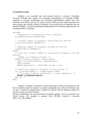 Levantando exceções

        Quando o erro associado com uma exceção ocorrer, a exceção é levantada.
Exceções definidas pelo usuário são levantadas explicitamente via instrução RAISE,
enquanto as exceções predefinidas são levantadas implicitamente quando seus erros
associados com Oracle ocorrem. Se ocorrer um erro Oracle que não esteja associado com
uma exceção, uma exceção também e levantada. Essa exceção pode ser capturada com um
handler OTHERS , exceções predefinidas também podem ser levantadas explicitamente via
instrução RAISE, se desejado.

DECLARE
  -- Exception to indicate an error condition
  e_TooManyStudents EXCEPTION;

  -- Current number of students registered for HIS-101
  v_CurrentStudents NUMBER(3);

  -- Maximum number of students allowed in HIS-101
  v_MaxStudents NUMBER(3);
BEGIN
  /* Find the current number of registered students, and the
maximum
     number of students allowed. */
  SELECT current_students, max_students
    INTO v_CurrentStudents, v_MaxStudents
    FROM classes
    WHERE department = 'HIS' AND course = 101;

  /* Check the number of students in this class. */
  IF v_CurrentStudents > v_MaxStudents THEN
     /* Too many students registered -- raise exception. */
     RAISE e_TooManyStudents;
  END IF;
END;


       Quando a instrução e levantada o controle passa para o Bloco de instrução. Se não
houver nenhuma seção de exceção, a exceção é propagada para o bloco de inclusão, uma
vez que o controle foi passado para o handler de exceção, não há nenhuma maneira de
retornar à seção executável do bloco.
Exceções predefinidas são automaticamente levantadas quando o erro do associado com
Oracle ocorrer. Por exemplo, o seguinte bloco PL/SQL levantará a execução
DUP_VAL_ON_INDEX:




                                                                                     43
 