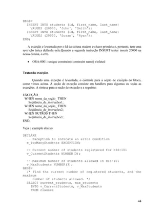 BEGIN
  INSERT INTO students (id, first_name, last_name)
     VALUES (20000, 'John', 'Smith');
  INSERT INTO students (id, first_name, last_name)
     VALUES (20000, 'Susan', 'Ryan');
END;

    A exceção e levantada por o Id da coluna student e chave primária e, portanto, tem uma
restrição única definida nele.Quando a segunda instrução INSERT tentar inserir 20000 na
nessa coluna, o erro

       ORA-0001: unique constraint (constraint name) violated


Tratando exceções

      Quando uma exceção é levantada, o controle para a seção de exceção do bloco,
como vimos acima. A seção de exceção consiste em handlers para algumas ou todas as
exceções. A sintaxe para a seção de exceção e a seguinte:

EXCEÇÃO
 WHEN nome_da_seção_ THEN
   Seqüência_de_instruções1;
 WHEN nome_da_seção_ THEN
   Seqüência_de_instruções2;
 WHEN OUTROS THEN
   Seqüência_de_instruções3;
END;

Veja o exemplo abaixo:

DECLARE
  -- Exception to indicate an error condition
  e_TooManyStudents EXCEPTION;

  -- Current number of students registered for HIS-101
  v_CurrentStudents NUMBER(3);

  -- Maximum number of students allowed in HIS-101
  v_MaxStudents NUMBER(3);
BEGIN
  /* Find the current number of registered students, and the
maximum
     number of students allowed. */
  SELECT current_students, max_students
    INTO v_CurrentStudents, v_MaxStudents
    FROM classes


                                                                                       44
 