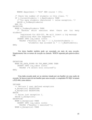 WHERE department = 'HIS' AND course = 101;

  /* Check the number of students in this class. */
  IF v_CurrentStudents > v_MaxStudents THEN
     /* Too many students registered -- raise exception. */
     RAISE e_TooManyStudents;
  END IF;
EXCEPTION
  WHEN e_TooManyStudents THEN
     /* Handler which executes when there are too many
students
        registered for HIS-101. We will insert a log message
        explaining what has happened. */
     INSERT INTO log_table (info)
       VALUES ('History 101 has ' || v_CurrentStudents ||
               'students: max allowed is ' || v_MaxStudents);
END;


      Um único handler também pode ser executado em mais de uma exceção.
Simplesmente liste os nomes de exceção na claúsula WHEN separada pela palavra-chave
OR:


EXCEPTION
  WHEN NO_DATA_FOUND OR TOO_MANY_ROWS THEN
     INSERT INTO log_table (info)
       VALUES (‘A select erro occurred’);
END;


      Uma dada exceção pode ser no máximo tratada por um handler em uma seção de
exceção. Se houver mais de um handler para uma exceção, o compilador PL/SQL levantará
o PLS-486, como abaixo:

DECLARE
  -- Declare 2 user defined exceptions
  e_Exception1 EXCEPTION;
  e_Exception2 EXCEPTION;
BEGIN
  -- Raise just exception 1.
  RAISE e_Exception1;
EXCEPTION
  WHEN e_Exception2 THEN
    INSERT INTO log_table (info)
      VALUES ('Handler 1 executed!');
  WHEN e_Exception1 THEN


                                                                                  45
 