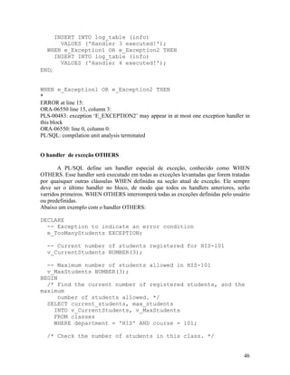 INSERT INTO log_table (info)
       VALUES ('Handler 3 executed!');
  WHEN e_Exception1 OR e_Exception2 THEN
     INSERT INTO log_table (info)
       VALUES ('Handler 4 executed!');
END;


WHEN e_Exception1 OR e_Exception2 THEN
*
ERROR at line 15:
ORA-06550 line 15, column 3:
PLS-00483: exception ‘E_EXCEPTION2’ may appear in at most one exception handler in
this block
ORA-06550: line 0, column 0:
PL/SQL: compilation unit analysis terminated


O handler de exceção OTHERS

       A PL/SQL define um handler especial de exceção, conhecido como WHEN
OTHERS. Esse handler será executado em todas as exceções levantadas que forem tratadas
por quaisquer outras cláusulas WHEN definidas na seção atual de exceção. Ele sempre
deve ser o último handler no bloco, de modo que todos os handlers anteriores, serão
varridos primeiros. WHEN OTHERS interromperá todas as exceções definidas pelo usuário
ou predefinidas.
Abaixo um exemplo com o handler OTHERS:

DECLARE
  -- Exception to indicate an error condition
  e_TooManyStudents EXCEPTION;

  -- Current number of students registered for HIS-101
  v_CurrentStudents NUMBER(3);

  -- Maximum number of students allowed in HIS-101
  v_MaxStudents NUMBER(3);
BEGIN
  /* Find the current number of registered students, and the
maximum
     number of students allowed. */
  SELECT current_students, max_students
    INTO v_CurrentStudents, v_MaxStudents
    FROM classes
    WHERE department = 'HIS' AND course = 101;

  /* Check the number of students in this class. */


                                                                                   46
 