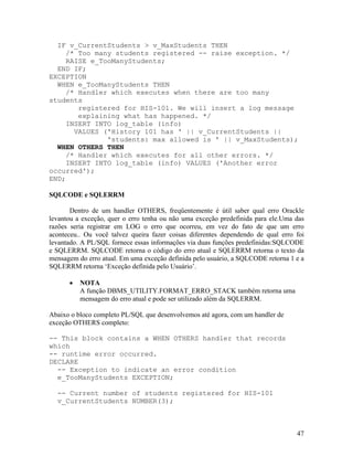 IF v_CurrentStudents > v_MaxStudents THEN
     /* Too many students registered -- raise exception. */
     RAISE e_TooManyStudents;
  END IF;
EXCEPTION
  WHEN e_TooManyStudents THEN
     /* Handler which executes when there are too many
students
        registered for HIS-101. We will insert a log message
        explaining what has happened. */
     INSERT INTO log_table (info)
       VALUES ('History 101 has ' || v_CurrentStudents ||
               'students: max allowed is ' || v_MaxStudents);
  WHEN OTHERS THEN
     /* Handler which executes for all other errors. */
     INSERT INTO log_table (info) VALUES ('Another error
occurred');
END;

SQLCODE e SQLERRM

       Dentro de um handler OTHERS, freqüentemente é útil saber qual erro Orackle
levantou a exceção, quer o erro tenha ou não uma exceção predefinida para ele.Uma das
razões seria registrar em LOG o erro que ocorreu, em vez do fato de que um erro
aconteceu.. Ou você talvez queira fazer coisas diferentes dependendo de qual erro foi
levantado. A PL/SQL fornece essas informações via duas funções predefinidas:SQLCODE
e SQLERRM. SQLCODE retorna o código do erro atual e SQLERRM retorna o texto da
mensagem do erro atual. Em uma exceção definida pelo usuário, a SQLCODE retorna 1 e a
SQLERRM retorna ‘Exceção definida pelo Usuário’.

          NOTA
          A função DBMS_UTILITY.FORMAT_ERRO_STACK também retorna uma
          mensagem do erro atual e pode ser utilizado além da SQLERRM.

Abaixo o bloco completo PL/SQL que desenvolvemos até agora, com um handler de
exceção OTHERS completo:

-- This block contains a WHEN OTHERS handler that records
which
-- runtime error occurred.
DECLARE
  -- Exception to indicate an error condition
  e_TooManyStudents EXCEPTION;

  -- Current number of students registered for HIS-101
  v_CurrentStudents NUMBER(3);



                                                                                  47
 