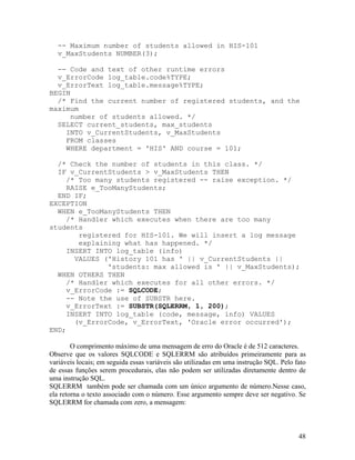 -- Maximum number of students allowed in HIS-101
  v_MaxStudents NUMBER(3);

  -- Code and text of other runtime errors
  v_ErrorCode log_table.code%TYPE;
  v_ErrorText log_table.message%TYPE;
BEGIN
  /* Find the current number of registered students, and the
maximum
     number of students allowed. */
  SELECT current_students, max_students
    INTO v_CurrentStudents, v_MaxStudents
    FROM classes
    WHERE department = 'HIS' AND course = 101;

  /* Check the number of students in this class. */
  IF v_CurrentStudents > v_MaxStudents THEN
     /* Too many students registered -- raise exception. */
     RAISE e_TooManyStudents;
  END IF;
EXCEPTION
  WHEN e_TooManyStudents THEN
     /* Handler which executes when there are too many
students
        registered for HIS-101. We will insert a log message
        explaining what has happened. */
     INSERT INTO log_table (info)
       VALUES ('History 101 has ' || v_CurrentStudents ||
               'students: max allowed is ' || v_MaxStudents);
  WHEN OTHERS THEN
     /* Handler which executes for all other errors. */
     v_ErrorCode := SQLCODE;
     -- Note the use of SUBSTR here.
     v_ErrorText := SUBSTR(SQLERRM, 1, 200);
     INSERT INTO log_table (code, message, info) VALUES
       (v_ErrorCode, v_ErrorText, 'Oracle error occurred');
END;

        O comprimento máximo de uma mensagem de erro do Oracle é de 512 caracteres.
Observe que os valores SQLCODE e SQLERRM são atribuídos primeiramente para as
variáveis locais; em seguida essas variáveis são utilizadas em uma instrução SQL. Pelo fato
de essas funções serem procedurais, elas não podem ser utilizadas diretamente dentro de
uma instrução SQL.
SQLERRM também pode ser chamada com um único argumento de número.Nesse caso,
ela retorna o texto associado com o número. Esse argumento sempre deve ser negativo. Se
SQLERRM for chamada com zero, a mensagem:



                                                                                        48
 