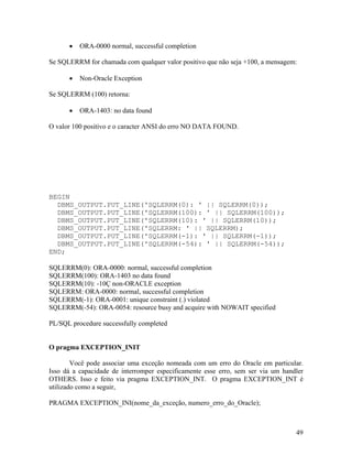 ORA-0000 normal, successful completion

Se SQLERRM for chamada com qualquer valor positivo que não seja +100, a mensagem:

          Non-Oracle Exception

Se SQLERRM (100) retorna:

          ORA-1403: no data found

O valor 100 positivo e o caracter ANSI do erro NO DATA FOUND.




BEGIN
  DBMS_OUTPUT.PUT_LINE('SQLERRM(0): ' || SQLERRM(0));
  DBMS_OUTPUT.PUT_LINE('SQLERRM(100): ' || SQLERRM(100));
  DBMS_OUTPUT.PUT_LINE('SQLERRM(10): ' || SQLERRM(10));
  DBMS_OUTPUT.PUT_LINE('SQLERRM: ' || SQLERRM);
  DBMS_OUTPUT.PUT_LINE('SQLERRM(-1): ' || SQLERRM(-1));
  DBMS_OUTPUT.PUT_LINE('SQLERRM(-54): ' || SQLERRM(-54));
END;

SQLERRM(0): ORA-0000: normal, successful completion
SQLERRM(100): ORA-1403 no data found
SQLERRM(10): -10Ç non-ORACLE exception
SQLERRM: ORA-0000: normal, successful completion
SQLERRM(-1): ORA-0001: unique constraint (.) violated
SQLERRM(-54): ORA-0054: resource busy and acquire with NOWAIT specified

PL/SQL procedure successfully completed


O pragma EXCEPTION_INIT

        Você pode associar uma exceção nomeada com um erro do Oracle em particular.
Isso dá a capacidade de interromper especificamente esse erro, sem ser via um handler
OTHERS. Isso e feito via pragma EXCEPTION_INT. O pragma EXCEPTION_INT é
utilizado como a seguir,

PRAGMA EXCEPTION_INI(nome_da_exceção, numero_erro_do_Oracle);



                                                                                  49
 