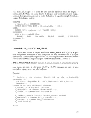 onde nome_da_exceção é o nome de uma exceção declarada antes do pragma e
numero_erro_do_Oracle é o código de erro do desejado a ser associado com essa exceção
nomeada. Esse pragma deve estar na seção declarativa. O seguinte exemplo levantara a
exceção definida pelo usuário:

DECLARE
  e_MissingNull EXCEPTION;
  PRAGMA EXCEPTION_INIT(e_MissingNull, -1400);
BEGIN
  INSERT INTO students (id) VALUES (NULL);
EXCEPTION
  WHEN e_MissingNull then
     INSERT  INTO    log_table   (info)    VALUES                         ('ORA-1400
occurred');
END;



Utilizando RAISE_APPLICATION_ERROR

        Você pode utilizar a função predefinida RAISE_APPLICATION_ERROR para
criar suas próprias mensagens de erro, que podem ser mais descritivas que as exceções
identificadas. Os erros definidos pelo usuário são passados para o bloco da mesma maneira
como os erros do Oracle são passados para o ambiente de chamada. A sintaxe é:

RAISE_APPLICATION_ERROR (numero_do_erro, mensagem_do_erro,”manter_erros”);

onde numero_do_erro e o valor entre –20.000 e –20.999, mensagem_do_erro é o texto
associado, e manter_erros é um valor booleano.

Exemplo:

/* Registers the student identified by the p_StudentID
parameter in
   the class identified by the p_Department and p_Course
   parameters. */
CREATE OR REPLACE PROCEDURE Register (
  p_StudentID IN students.id%TYPE,
  p_Department IN classes.department%TYPE,
  p_Course IN classes.course%TYPE) AS

  v_CurrentStudents classes.current_students%TYPE;
  v_MaxStudents classes.max_students%TYPE;
  v_NumCredits classes.num_credits%TYPE;
  v_Count NUMBER;

BEGIN


                                                                                      50
 