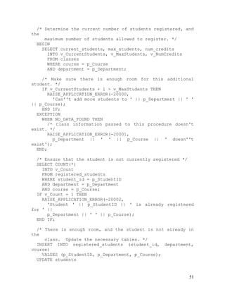 /* Determine the current number of students registered, and
the
     maximum number of students allowed to register. */
  BEGIN
    SELECT current_students, max_students, num_credits
      INTO v_CurrentStudents, v_MaxStudents, v_NumCredits
      FROM classes
      WHERE course = p_Course
      AND department = p_Department;

    /* Make sure there is enough room for this additional
student. */
    IF v_CurrentStudents + 1 > v_MaxStudents THEN
      RAISE_APPLICATION_ERROR(-20000,
         'Can''t add more students to ' || p_Department || ' '
|| p_Course);
    END IF;
  EXCEPTION
    WHEN NO_DATA_FOUND THEN
       /* Class information passed to this procedure doesn't
exist. */
      RAISE_APPLICATION_ERROR(-20001,
         p_Department || ' ' || p_Course || ' doesn''t
exist');
  END;

  /* Ensure that the student is not currently registered */
  SELECT COUNT(*)
    INTO v_Count
    FROM registered_students
    WHERE student_id = p_StudentID
    AND department = p_Department
    AND course = p_Course;
  IF v_Count = 1 THEN
    RAISE_APPLICATION_ERROR(-20002,
      'Student ' || p_StudentID || ' is already registered
for ' ||
      p_Department || ' ' || p_Course);
  END IF;

  /* There is enough room, and the student is not already in
the
     class. Update the necessary tables. */
  INSERT INTO registered_students (student_id, department,
course)
    VALUES (p_StudentID, p_Department, p_Course);
  UPDATE students


                                                            51
 