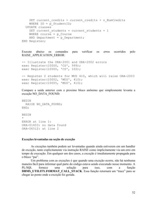 SET current_credits = current_credits + v_NumCredits
    WHERE ID = p_StudentID;
  UPDATE classes
    SET current_students = current_students + 1
    WHERE course = p_Course
    AND department = p_Department;
END Register;


Execute abaixo os comandos             para   verificar   os   erros   ocorridos   pelo
RAISE_APPLICATION_ERROR:

-- Illustrate the ORA-2001 and ORA-2002 errors
exec Register(10000, 'CS', 999);
exec Register(10000, 'CS', 102);

-- Register 2 students for MUS 410, which will raise ORA-2003
exec Register(10002, 'MUS', 410);
exec Register(10005, 'MUS', 410);

Compare a saida anterior com o proximo bloco anônimo que simplesmente levanta a
exceção NO_DATA_FOUND:

BEGIN
  RAISE NO_DATA_FOUND;
END;

BEGIN
*
ERROR at line 1:
ORA-01403: no data found
ORA-06512: at line 2


Exceções levantadas na seção de exceção

       As exceções também podem ser levantadas quando ainda estiverem em um handler
de exceção, tanto explicitamente via instrução RAISE como implicitamente via um erro em
tempo de execução. Em qualquer um dos casos, a exceção é imediatamente propagada para
o bloco “pai”.
       Um problema com as exceções é que quando uma exceção ocorre, não há nenhuma
maneira fácil para informar qual parte do código estava sendo executado nesse momento. A
PL/SQL        fornece      uma      solução      para      isso,    com      a    função
DBMS_UTILITY.FORMAT_CALL_STACK. Essa função retornará um “trace” para se
chegar ao ponto onde a exceção foi gerada.




                                                                                     52
 