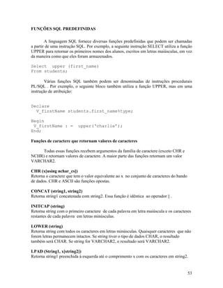 FUNÇÕES SQL PREDEFINIDAS

        A linguagem SQL fornece diversas funções predefinidas que podem ser chamadas
a partir de uma instrução SQL. Por exemplo, a seguinte instrução SELECT utiliza a função
UPPER para retornar os primeiros nomes dos alunos, escritos em letras maiúsculas, em vez
da maneira como que eles foram armazenados.

Select upper (first_name)
From students;

        Várias funções SQL também podem ser denominadas de instruções procedurais
PL/SQL . Por exemplo, o seguinte bloco também utiliza a função UPPER, mas em uma
instrução de atribuição:


Declare
  V_firstName students.first_name%type;

Begin
 V_firstName : =          upper(‘charlie’);
End;

Funções de caractere que retornam valores de caracteres

     Todas essas funções recebem argumentos da família de caractere (exceto CHR e
NCHR) e retornam valores de caractere. A maior parte das funções retornam um valor
VARCHAR2.

CHR (x[using nchar_cs])
Retorna o caractere que tem o valor equivalente ao x no conjunto de caracteres do bando
de dados. CHR e ASCII são funções opostas.

CONCAT (string1, string2)
Retorna string1 concatenada com string2. Essa função é idêntica ao operador || .

INITCAP (string)
Retorna string com o primeiro caractere de cada palavra em letra maiúscula e os caracteres
restantes de cada palavra em letras minúsculas.

LOWER (string)
Retorna string com todos os caracteres em letras minúsculas. Quaisquer caracteres que não
forem letras permanecem intactos. Se string tiver o tipo de dados CHAR, o resultado
também será CHAR. Se string for VARCHAR2, o resultado será VARCHAR2.

LPAD (String1, x[string2])
Retorna string1 preenchida à esquerda até o comprimento x com os caracteres em string2.


                                                                                          53
 
