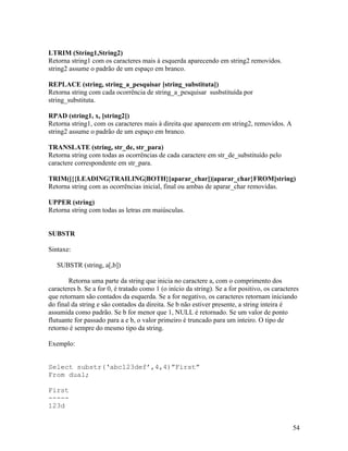 LTRIM (String1,String2)
Retorna string1 com os caracteres mais à esquerda aparecendo em string2 removidos.
string2 assume o padrão de um espaço em branco.

REPLACE (string, string_a_pesquisar [string_substituta])
Retorna string com cada ocorrência de string_a_pesquisar susbstituída por
string_substituta.

RPAD (string1, x, [string2])
Retorna string1, com os caracteres mais à direita que aparecem em string2, removidos. A
string2 assume o padrão de um espaço em branco.

TRANSLATE (string, str_de, str_para)
Retorna string com todas as ocorrências de cada caractere em str_de_substituído pelo
caractere correspondente em str_para.

TRIM([{{LEADING|TRAILING|BOTH}[aparar_char])|aparar_char}FROM]string)
Retorna string com as ocorrências inicial, final ou ambas de aparar_char removidas.

UPPER (string)
Retorna string com todas as letras em maiúsculas.


SUBSTR

Sintaxe:

   SUBSTR (string, a[,b])

        Retorna uma parte da string que inicia no caractere a, com o comprimento dos
caracteres b. Se a for 0, é tratado como 1 (o início da string). Se a for positivo, os caracteres
que retornam são contados da esquerda. Se a for negativo, os caracteres retornam iniciando
do final da string e são contados da direita. Se b não estiver presente, a string inteira é
assumida como padrão. Se b for menor que 1, NULL é retornado. Se um valor de ponto
flutuante for passado para a e b, o valor primeiro é truncado para um inteiro. O tipo de
retorno é sempre do mesmo tipo da string.

Exemplo:


Select substr(‘abc123def’,4,4)”First”
From dual;

First
-----
123d


                                                                                              54
 