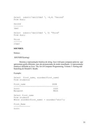 Select substr(‘abc123def ‘, -4,4) “Second”
From dual;

Second
--------
3def

Select substr(‘abc123def ‘, 5) “Third”
From dual;

Third
-------
23def

SOUNDEX

Sintaxe:

SOUNDEX(string)

       Retorna a representação fonética de string. Isso é útil para comparar palavras que
apresentam grafia diferente, mas são pronunciadas de modo semelhante. A representação
fonética é definida no livro. The Art of Computer Programming, Volume 3: Sorting and
Searching de Donald E. Knuth.

Exemplo:

Select first_name, soundex(first_name)
From students;

First_name                       SOUN
--------------------------------------
Scott                             S300
Margaret                          M626

Select first_name
From students
Where soundex(first_name) = soundex(‘skit’);

First_Name
--------------
Scott




                                                                                            55
 