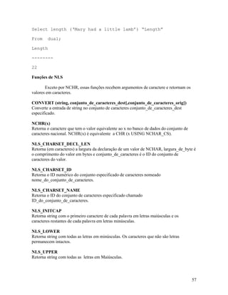 Select length (‘Mary had a little lamb’) “Length”

From     dual;

Length

--------

22

Funções de NLS

       Exceto por NCHR, essas funções recebem argumentos de caractere e retornam os
valores em caracteres.

CONVERT (string, conjunto_de_caracteres_dest[,conjunto_de_caracteres_orig])
Converte a entrada de string no conjunto de caracteres conjunto_de_caracteres_dest
especificado.

NCHR(x)
Retorna o caractere que tem o valor equivalente ao x no banco de dados do conjunto de
caracteres nacional. NCHR(x) é equivalente a CHR (x USING NCHAR_CS).

NLS_CHARSET_DECL_LEN
Retorna (em caracteres) a largura da declaração de um valor de NCHAR, largura_de_byte é
o comprimento do valor em bytes e conjunto_de_caracteres é o ID do conjunto de
caracteres do valor.

NLS_CHARSET_ID
Retorna o ID numérico do conjunto especificado de caracteres nomeado
nome_do_conjunto_de_caracteres.

NLS_CHARSET_NAME
Retorna o ID do conjunto de caracteres especificado chamado
ID_do_conjunto_de_caracteres.

NLS_INITCAP
Retorna string com o primeiro caractere de cada palavra em letras maiúsculas e os
caracteres restantes de cada palavra em letras minúsculas.

NLS_LOWER
Retorna string com todas as letras em minúsculas. Os caracteres que não são letras
permanecem intactos.

NLS_UPPER
Retorna string com todas as letras em Maiúsculas.




                                                                                        57
 