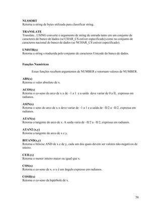 NLSSORT
Retorna a string de bytes utilizada para classificar string.

TRANSLATE
Translate...USING converte o argumento de string de entrada tanto em um conjunto de
caracteres do banco de dados (se CHAR_CS estiver especificado) como no conjunto de
caracteres nacional do banco de dados (se NCHAR_CS estiver especificado).

UNISTR(s)
Retorna a string s traduzida pelo conjunto de caracteres Unicode do banco de dados.


Funções Numéricas

       Essas funções recebem argumentos de NUMBER e retornam valores de NUMBER.

ABS(x)
Retorna o valor absoluto de x.

ACOS(x)
Retorna o co-seno do arco de x.x de –1 a 1 e a saída deve variar de 0 a II, expressa em
radianos.

ASIN(x)
Retorna o seno do arco de x.x deve variar de –1 a 1 e a saída de –II/2 a –II/2, expressa em
radianos.

ATAN(x)
Retorna a tangente do arco de x. A saída varia de –II/2 a –II/2, expressa em radianos.

ATAN2 (x,y)
Retorna a tangente do arco de x e y.

BITAND(x,y)
Retorna o bitwise AND de x e de y, cada um dos quais devem ser valores não-negativos de
inteiro.

CEIL(x)
Retorna o menor inteiro maior ou igual que x.

COS(x)
Retorna o co-seno de x. o x é um ângulo expresso em radianos.

COSH(x)
Retorna o co-seno da hipérbole de x.




                                                                                          58
 