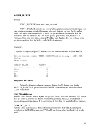WIDTH_BUCKET

Sintaxe:

       WIDTH_BUCKET(x,mín, máx, num_buckets)

       WIDTH_BUCKET permite que você crie histogramas com comprimento igual com
base nos parâmetros de entrada. O intervalo mín...máx é divido em num_buckts seções,
tendo cada seção o mesmo tamanho. A seção em que x cai então é retornada. Se x for
menor que mín, 0 é retornado. Se x for maior que ou igual a máx, num_bucktes+1 é
retornado. Nem mim nem máx podem ser NULL; e num_buckets deve ser avaliado como
um inteiro positivo. Se x for NULL, então NULL é retornado.


Exemplo:

O seguinte exemplo configura 20 buckets, cada um com um tamanho de 50 (1.000/20):

Select number_seats, WIDTH_BUCKET(number_seats, 1,1000,20)
Bucket
FROM rooms;

NUMBER_SEATS                  BUCKET
------------------           ------------
1000                                 21
500                                  10
50                                    1
1000                                 21

Funções de data e hora

     As funções de data recebem argumentos do tipo DATE. Exceto pela função
MONTHS_BETWENN, que retorna um NUMBER, todas as funções retornam valores
DATE ou datetime.

ADD_MONTHS(d,x)
Retorna a data d mais x meses. X pode ser qualquer inteiro. Se o mês resultante tiver menos
dias que o mês d, o último dia do mês resultante é retornado. Se não, o resultado tem o
mesmo componente de dia que d. O componente de hora de d e o resultado são os mesmos.

CURRENT_DATE
Retorna a data atual na sessão do fuso horário com um valor de DATE. Essa função é
semelhante a SYSDATE, exceto que SYSDATE não é sensível ao fuso horário da sessão
atual.




                                                                                        60
 