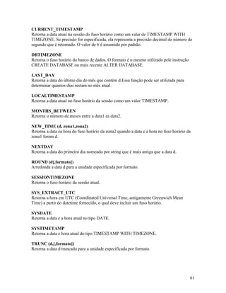CURRENT_TIMESTAMP
Retorna a data atual na sessão do fuso horário como um valar de TIMESTAMP WITH
TIMEZONE. Se precisão for especificada, ela representa a precisão decimal do número de
segundo que é retornado. O valor de 6 é assumido por padrão.

DBTIMEZONE
Retorna o fuso horário do banco de dados. O formato é o mesmo utilizado pele instrução
CREATE DATABASE ou mais recente ALTER DATABASE.

LAST_DAY
Retorna a data do último dia do mês que contém d.Essa função pode ser utilizada para
determinar quantos dias restam no mês atual.

LOCALTIMESTAMP
Retorna a data atual no fuso horário da sessão como um valor TIMESTAMP.

MONTHS_BETWEEN
Retorna o número de meses entre a data1 ea data2.

NEW_TIME (d, zona1,zona2)
Retorna a data ea hora do fuso horário da zona2 quando a data e a hora no fuso horário da
zona1 forem d.

NEXTDAY
Retorna a data do primeiro dia nomeado por string que é mais antiga que a data d.

ROUND (d[,formato])
Arredonda a data d para a unidade especificada por formato.

SESSIONTIMEZONE
Retorna o fuso horário da sessão atual.

SYS_EXTRACT_UTC
Retorna a hora em UTC (Coordinated Universal Time, antigamente Greenwich Mean
Time) a partir do datetime fornecido, o qual deve incluir um fuso horário.

SYSDATE
Retorna a data e a hora atual no tipo DATE.

SYSTIMETAMP
Retorna a data e hora atual do tipo TIMESTAMP WITH TIMEZONE.

TRUNC (d,[,formato])
Retorna a data d truncado para a unidade especificada por formato.




                                                                                         61
 