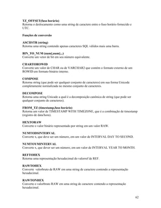 TZ_OFFSET(fuso horário)
Retorna o deslocamento como uma string de caractere entre o fuso horário fornecido e
UTC.

Funções de conversão

ASCIISTR (string)
Retorna uma string contendo apenas caracteres SQL válidos mais uma barra.

BIN_TO_NUM (num[,num]...)
Converte um vetor de bit em seu número equivalente.

CHARTOROWID
Converte um valor de CHAR ou de VARCHAR2 que contém o formato externo de um
ROWID em formato binário interno.

COMPOSE
Retorna string (que pode ser qualquer conjunto de caracteres) em sua forma Unicode
completamente normalizada no mesmo conjunto de caracteres.

DECOMPOSE
Retorna uma string Unicade a qual é a decomposição canônica de string (que pode ser
qualquer conjunto de caracteres).

FROM_TZ (timestamp,fuso horário)
Retorna um valor de TIMESTAMP WITH TIMEZONE, que é a combinação de timestamp
(registro de data/hora).

HEXTORAW
Converte o valor binário representado por string em um valor RAW.

NUMTODSINTERVAL
Converte x, que deve ser um número, em um valor de INTERVAL DAY TO SECOND.

NUMTOYMINTERVAL
Converte x, que dever ser um número, em um valor de INTERVAL YEAR TO MONTH.

REFTOHEX
Retorna uma representação hexadecimal do valorref de REF.

RAWTOHEX
Converte valorbruto de RAW em uma string de caractere contendo a representação
hexadecimal.

RAWTONHEX
Converte o valorbruto RAW em uma string de caractere contendo a representação
hexadecimal.


                                                                                       62
 