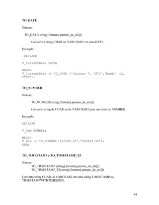 TO_DATE

Sintaxe:

 TO_DATE(string[,formato[,params_de_nls]])

       Converte a string CHAR ou VARCHAR2 em uma DATE.

Exemplo:

 DECLARE

V_CurrentDate DATE;

BEGIN
V_CurrentDate := TO_DATE (‘January 7, 1973’,’Month               DD,
YYYY’);


TO_NUMBER

Sintaxe:

       TO_NUMBER(string[,formato[,params_de_nls]])

       Converte string de CHAR ou de VARCHAR2 para um valor de NUMBER.

Exemplo:

DECLARE

V_Num NUMBER;

BEGIN
V_Num := TO_NUMBER(‘$12345.67’,’$99999.99’);
END;


TO_TIMESTAMP e TO_TIMESTAMP_TZ

Sintaxe
       TO_TIMESTAMP (string[,formato[,params_de_nls]])
       TO_TIMESTAMP_TZ(string[,formato[,params_de_nls]])

Converte string CHAR ou VARCHAR2 em uma string TIMESTAMP ou
TIMESTAMPWITHTIMEZONE.



                                                                         64
 