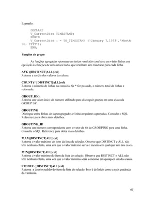 Exemplo:

     DECLARE
     V_CurrentDate TIMESTAMP;
     BEGIN
     V_CurrentDate : = TO_TIMESTAMP (‘January 7,1973’,’Month
DD, YYYY’);
     END;

Funções de grupo

       As funções agregadas retornam um único resultado com base em várias linhas em
oposição às funções de uma única linha, que retornam um resultado para cada linha.

AVG ([DISTINCT|ALL] col)
Retorna a media dos valores da coluna.

COUNT (*|[DISTINCT|ALL]col)
Retorna o número de linhas na consulta. Se * for passado, o número total de linhas e
retornado.

GROUP_ID()
Retorna um valor único de número utilizado para distinguir grupos em uma cláusula
GROUP BY.

GROUPING
Distingue entre linhas de superagregados e linhas regulares agrupadas. Consulte o SQL
Reference para obter mais detalhes.

GROUPING_ID
Retorna um número correspondente com o vetor de bit de GROUPING para uma linha.
Consulte o SQL Reference para obter mais detalhes.

MAX([DISTINCT|ALL]col)
Retorna o valor máximo do item da lista de seleção. Observe que DISTINCT e ALL não
têm nenhum efeito, uma vez que o valor máximo seria o mesmo em qualquer um dos casos.

MIN([DISTINCT|ALL]col)
Retorna o valor mínimo do item da lista de seleção. Observe que DISTINCT e ALL não
têm nenhum efeito, uma vez que o valor mínimo seria o mesmo em qualquer um dos casos.

STDDEV ([DISTINCT|ALL]col)
Retorna a desvio padrão do item da lista de seleção. Isso é definido como a raiz quadrada
da variância.




                                                                                        65
 
