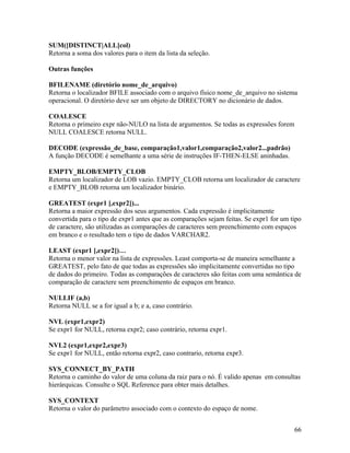 SUM([DISTINCT|ALL]col)
Retorna a soma dos valores para o item da lista da seleção.

Outras funções

BFILENAME (diretório nome_de_arquivo)
Retorna o localizador BFILE associado com o arquivo físico nome_de_arquivo no sistema
operacional. O diretório deve ser um objeto de DIRECTORY no dicionário de dados.

COALESCE
Retorna o primeiro expr não-NULO na lista de argumentos. Se todas as expressões forem
NULL COALESCE retorna NULL.

DECODE (expressão_de_base, comparação1,valor1,comparação2,valor2...padrão)
A função DECODE é semelhante a uma série de instruções IF-THEN-ELSE aninhadas.

EMPTY_BLOB/EMPTY_CLOB
Retorna um localizador de LOB vazio. EMPTY_CLOB retorna um localizador de caractere
e EMPTY_BLOB retorna um localizador binário.

GREATEST (expr1 [,expr2])...
Retorna a maior expressão dos seus argumentos. Cada expressão é implicitamente
convertida para o tipo de expr1 antes que as comparações sejam feitas. Se expr1 for um tipo
de caractere, são utilizadas as comparações de caracteres sem preenchimento com espaços
em branco e o resultado tem o tipo de dados VARCHAR2.

LEAST (expr1 [,expr2])…
Retorna o menor valor na lista de expressões. Least comporta-se de maneira semelhante a
GREATEST, pelo fato de que todas as expressões são implicitamente convertidas no tipo
de dados do primeiro. Todas as comparações de caracteres são feitas com uma semântica de
comparação de caractere sem preenchimento de espaços em branco.

NULLIF (a,b)
Retorna NULL se a for igual a b; e a, caso contrário.

NVL (expr1,expr2)
Se expr1 for NULL, retorna expr2; caso contrário, retorna expr1.

NVL2 (expr1,expr2,expr3)
Se expr1 for NULL, então retorna expr2, caso contrario, retorna expr3.

SYS_CONNECT_BY_PATH
Retorna o caminho do valor de uma coluna da raiz para o nó. É valido apenas em consultas
hierárquicas. Consulte o SQL Reference para obter mais detalhes.

SYS_CONTEXT
Retorna o valor do parâmetro associado com o contexto do espaço de nome.


                                                                                        66
 