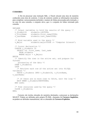 CURSORES

       A fim de processar uma instrução SQL, o Oracle alocará uma área de memória
conhecida como área de contexto. A área de contexto contém as informações necessárias
para completar o processamento,incluindo o numero de linhas processadas pela instrução, e
no caso de uma consulta, o conjunto ativo, que é o conjunto de linhas retornado pela
consulta.

DECLARE
  /* Output variables to hold the results of the query */
  v_StudentID    students.id%TYPE;
  v_FirstName    students.first_name%TYPE;
  v_LastName     students.last_name%TYPE;

  /* Bind variable used in the query */
  v_Major        students.major%TYPE := 'Computer Science';

  /* Cursor declaration */
  CURSOR c_Students IS
    SELECT id, first_name, last_name
      FROM students
      WHERE major = v_Major;
BEGIN
  /* Identify the rows in the active set, and prepare for
further
     processing of the data */
  OPEN c_Students;
  LOOP
    /* Retrieve each row of the active set into PL/SQL
variables */
    FETCH c_Students INTO v_StudentID, v_FirstName,
v_LastName;

    /* If there are no more rows to fetch, exit the loop */
    EXIT WHEN c_Students%NOTFOUND;
  END LOOP;

  /* Free resources used by the query */
  CLOSE c_Students;
END;

      Cursores são trechos alocados de memória destinados a processar as declarações
SELECT. Podem ser definidos pelo próprio PL/SQL, chamados de Cursores Implícitos,
ou podem ser definidos manualmente, são os chamados de Cursores Explícitos.




                                                                                      68
 