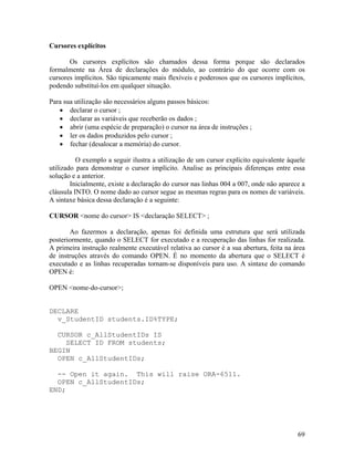 Cursores explícitos

       Os cursores explícitos são chamados dessa forma porque são declarados
formalmente na Área de declarações do módulo, ao contrário do que ocorre com os
cursores implícitos. São tipicamente mais flexíveis e poderosos que os cursores implícitos,
podendo substituí-los em qualquer situação.

Para sua utilização são necessários alguns passos básicos:
       declarar o cursor ;
       declarar as variáveis que receberão os dados ;
       abrir (uma espécie de preparação) o cursor na área de instruções ;
       ler os dados produzidos pelo cursor ;
       fechar (desalocar a memória) do cursor.

          O exemplo a seguir ilustra a utilização de um cursor explícito equivalente àquele
utilizado para demonstrar o cursor implícito. Analise as principais diferenças entre essa
solução e a anterior.
        Inicialmente, existe a declaração do cursor nas linhas 004 a 007, onde não aparece a
cláusula INTO. O nome dado ao cursor segue as mesmas regras para os nomes de variáveis.
A sintaxe básica dessa declaração é a seguinte:

CURSOR <nome do cursor> IS <declaração SELECT> ;

       Ao fazermos a declaração, apenas foi definida uma estrutura que será utilizada
posteriormente, quando o SELECT for executado e a recuperação das linhas for realizada.
A primeira instrução realmente executável relativa ao cursor é a sua abertura, feita na área
de instruções através do comando OPEN. É no momento da abertura que o SELECT é
executado e as linhas recuperadas tornam-se disponíveis para uso. A sintaxe do comando
OPEN é:

OPEN <nome-do-cursor>;


DECLARE
  v_StudentID students.ID%TYPE;

  CURSOR c_AllStudentIDs IS
    SELECT ID FROM students;
BEGIN
  OPEN c_AllStudentIDs;

  -- Open it again. This will raise ORA-6511.
  OPEN c_AllStudentIDs;
END;




                                                                                         69
 
