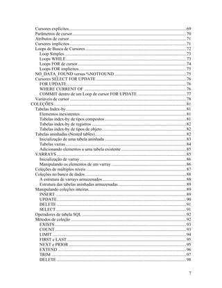 Cursores explícitos............................................................................................................69
 Parâmetros de cursor.........................................................................................................70
 Atributos de cursor............................................................................................................71
 Cursores implícitos ...........................................................................................................71
 Loops de Busca de Cursores .............................................................................................72
   Loop Simples ................................................................................................................73
   Loops WHILE...............................................................................................................73
   Loops FOR de cursor....................................................................................................74
   Loops FOR implícitos...................................................................................................75
 NO_DATA_FOUND versus %NOTFOUND ..................................................................75
 Cursores SELECT FOR UPDATE ...................................................................................76
   FOR UPDATE ..............................................................................................................76
   WHERE CURRENT OF ..............................................................................................76
   COMMIT dentro de um Loop de cursor FOR UPDATE .............................................77
 Variáveis de cursor ...........................................................................................................78
COLEÇÕES..........................................................................................................................81
 Tabelas Index-by...............................................................................................................81
   Elementos inexistentes..................................................................................................81
   Tabelas index-by de tipos compostos ...........................................................................81
   Tabelas index-by de registros .......................................................................................82
   Tabelas index-by de tipos de objeto..............................................................................82
 Tabelas aninhadas (Nested tables) ....................................................................................82
   Inicialização de uma tabela aninhada ...........................................................................83
   Tabelas vazias ...............................................................................................................84
   Adicionando elementos a uma tabela existente ............................................................85
 VARRAYS .......................................................................................................................85
   Inicialização de varray ..................................................................................................86
   Manipulando os elementos de um varray .....................................................................86
 Coleções de múltiplos níveis ............................................................................................87
 Coleções no banco de dados .............................................................................................88
   A estrutura de varrays armazenados .............................................................................88
   Estrutura das tabelas aninhadas armazenadas...............................................................89
 Manipulando coleções inteiras..........................................................................................89
   INSERT ........................................................................................................................89
   UPDATE.......................................................................................................................90
   DELETE .......................................................................................................................91
   SELECT........................................................................................................................91
 Operadores de tabela SQL ................................................................................................92
 Métodos de coleção ..........................................................................................................92
   EXISTS .........................................................................................................................93
   COUNT.........................................................................................................................93
   LIMIT ...........................................................................................................................94
   FIRST e LAST..............................................................................................................95
   NEXT e PRIOR ............................................................................................................95
   EXTEND ......................................................................................................................96
   TRIM ............................................................................................................................97
   DELETE .......................................................................................................................98


                                                                                                                                    7
 