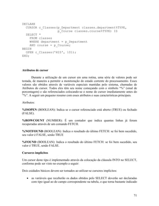 DECLARE
  CURSOR c_Classes(p_Department classes.department%TYPE,
                    p_Course classes.course%TYPE) IS
  SELECT *
     FROM classes
     WHERE department = p_Department
     AND course = p_Course;
BEGIN
  OPEN c_Classes('HIS', 101);
END;



Atributos de cursor

        Durante a utilização de um cursor em uma rotina, uma série de valores pode ser
testada, de maneira a permitir a monitoração do estado corrente do processamento. Esses
valores são obtidos através de variáveis especiais mantidas pelo sistema, chamadas de
Atributos do cursor. Todos eles têm seu nome começando com o símbolo “%” (sinal de
porcentagem) e são referenciados colocando-se o nome do cursor imediatamente antes do
“%”. A seguir um pequeno resumo com esses atributos e suas características principais.

Atributos:

%ISOPEN (BOOLEAN): Indica se o cursor referenciado está aberto (TRUE) ou fechado
(FALSE).

%ROWCOUNT (NUMBER): É um contador que indica quantas linhas já foram
recuperadas através de um comando FETCH.

%NOTFOUND (BOOLEAN): Indica o resultado do último FETCH: se foi bem sucedido,
seu valor é FALSE, senão TRUE

%FOUND (BOOLEAN): Indica o resultado do último FETCH: se foi bem sucedido, seu
valor é TRUE, senão FALSE.

Cursores implícitos

Um cursor deste tipo é implementado através da colocação da cláusula INTO no SELECT,
conforme pode ser visto no exemplo a seguir:

Dois cuidados básicos devem ser tomados ao utilizar-se cursores implícitos:

       as variáveis que receberão os dados obtidos pelo SELECT deverão ser declaradas
       com tipo igual ao do campo correspondente na tabela, o que torna bastante indicado



                                                                                      71
 