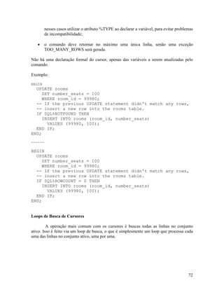 nesses casos utilizar o atributo %TYPE ao declarar a variável, para evitar problemas
         de incompatibilidade;

         o comando deve retornar no máximo uma única linha, senão uma exceção
         TOO_MANY_ROWS será gerada.

Não há uma declaração formal do cursor, apenas das variáveis a serem atualizadas pelo
comando.

Exemplo:

BEGIN
  UPDATE rooms
     SET number_seats = 100
     WHERE room_id = 99980;
  -- If the previous UPDATE statement didn't match any rows,
  -- insert a new row into the rooms table.
  IF SQL%NOTFOUND THEN
     INSERT INTO rooms (room_id, number_seats)
       VALUES (99980, 100);
  END IF;
END;
------

BEGIN
  UPDATE rooms
     SET number_seats = 100
     WHERE room_id = 99980;
  -- If the previous UPDATE statement didn't match any rows,
  -- insert a new row into the rooms table.
  IF SQL%ROWCOUNT = 0 THEN
     INSERT INTO rooms (room_id, number_seats)
       VALUES (99980, 100);
  END IF;
END;


Loops de Busca de Cursores

         A operação mais comum com os cursores é buscas todas as linhas no conjunto
ativo. Isso é feito via um loop de busca, o que é simplesmente um loop que processa cada
uma das linhas no conjunto ativo, uma por uma.




                                                                                          72
 