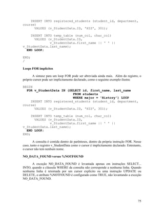 INSERT INTO registered_students (student_id, department,
course)
      VALUES (v_StudentData.ID, 'HIS', 301);

    INSERT INTO temp_table (num_col, char_col)
      VALUES (v_StudentData.ID,
              v_StudentData.first_name || ' ' ||
v_StudentData.last_name);
  END LOOP;

END;
/

Loops FOR implícitos

       A sintaxe para um loop FOR pode ser abreviada ainda mais. Além do registro, o
próprio cursor pode ser implicitamente declarado, como o seguinte exemplo ilustra:

BEGIN
  FOR v_StudentData IN (SELECT id, first_name, last_name
                          FROM students
                          WHERE major = 'History') LOOP
    INSERT INTO registered_students (student_id, department,
course)
      VALUES (v_StudentData.ID, 'HIS', 301);

     INSERT INTO temp_table (num_col, char_col)
       VALUES (v_StudentData.ID,
               v_StudentData.first_name || ' ' ||
v_StudentData.last_name);
  END LOOP;
END;

        A consulta é contida dentro de parênteses, dentro da própria instrução FOR. Nesse
caso, tanto o registro v_StudentData como o cursor é implicitamente declarado. Entretanto,
o cursor não tem nenhum nome.

NO_DATA_FOUND versus %NOTFOUND

      A exceção NO_DATA_FOUND é levantada apenas em instruções SELECT...
INTO, quando a cláusula WHERE da consulta não corresponde a nenhuma linha. Quando
nenhuma linha é retornada por um cursor explícito ou uma instrução UPDATE ou
DELETE, o atributo %NOTFOUND é configurado como TRUE, não levantando a exceção
NO_DATA_FOUND.




                                                                                       75
 