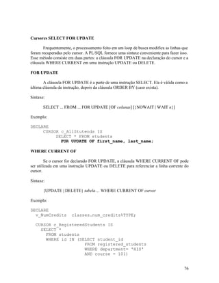 Cursores SELECT FOR UPDATE

       Frequentemente, o processamento feito em um loop de busca modifica as linhas que
foram recuperadas pelo cursor. A PL/SQL fornece uma sintaxe conveniente para fazer isso.
Esse método consiste em duas partes: a cláusula FOR UPDATE na declaração do cursor e a
cláusula WHERE CURRENT em uma instrução UPDATE ou DELETE.

FOR UPDATE

       A cláusula FOR UPDATE é a parte de uma instrução SELECT. Ela é válida como a
última cláusula da instrução, depois da cláusula ORDER BY (caso exista).

Sintaxe:

       SELECT ... FROM ... FOR UPDATE [OF colunas] [{NOWAIT | WAIT n}]

Exemplo:

DECLARE
     CURSOR c_AllStutends IS
          SELECT * FROM students
            FOR UPDATE OF first_name, last_name;

WHERE CURRENT OF

        Se o cursor for declarado FOR UPDATE, a cláusula WHERE CURRENT OF pode
ser utilizada em uma instrução UPDATE ou DELETE para referenciar a linha corrente do
cursor.

Sintaxe:

       {UPDATE | DELETE} tabela… WHERE CURRENT OF cursor

Exemplo:

DECLARE
  v_NumCredits        classes.num_credits%TYPE;

  CURSOR c_RegisteredStudents IS
    SELECT *
      FROM students
      WHERE id IN (SELECT student_id
                     FROM registered_students
                     WHERE department= 'HIS'
                     AND course = 101)


                                                                                     76
 