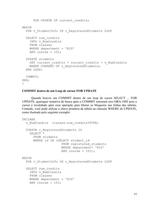 FOR UPDATE OF current_credits;

BEGIN
  FOR v_StudentInfo IN c_RegisteredStudents LOOP

  SELECT num_credits
    INTO v_NumCredits
    FROM classes
    WHERE department = 'HIS'
    AND course = 101;

  UPDATE students
    SET current_credits = current_credits + v_NumCredits
    WHERE CURRENT OF c_RegisteredStudents;
  END LOOP;

  COMMIT;
END;
/

COMMIT dentro de um Loop de cursor FOR UPDATE

       Quando houver um COMMIT dentro de um loop de cursor SELECT ... FOR
UPDATE, quaisquer tentativa de busca após o COMMIT retornará erro ORA-1002 pois o
cursor é invalidado após essa operação para liberar os bloqueios nas linhas das tabelas.
Contudo, você pode utilizar a chave primária da tabela na cláusula WHERE de UPDATE,
como ilustrado pelo seguinte exemplo:

DECLARE
  v_NumCredits        classes.num_credits%TYPE;

  CURSOR c_RegisteredStudents IS
    SELECT *
      FROM students
      WHERE id IN (SELECT student_id
                     FROM registered_students
                     WHERE department= 'HIS'
                     AND course = 101);

BEGIN
  FOR v_StudentInfo IN c_RegisteredStudents LOOP

  SELECT num_credits
    INTO v_NumCredits
    FROM classes
    WHERE department = 'HIS'
    AND course = 101;


                                                                                     77
 