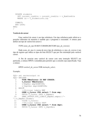 UPDATE students
    SET current_credits = current_credits + v_NumCredits
    WHERE id = v_Studentinfo.id;

  COMMIT;
  END LOOP;
END;
/

Variáveis de cursor

        Uma variável de cursor é um tipo referência. Um tipo referência pode referir-se a
posições diferentes de memória à medida que o programa é executado. A sintaxe para
definir um tipo de variável de cursor é:

       TYPE nome_do_tipo IS REF CURSOR [RETURN tipo_de_retorno]

        Onde nome_do_tipo é o nome do novo tipo de referência e o tipo_de_retorno é um
tipo de registro que indica os tipos da lista SELECT que por fim retornação pela variável
cursor.

        A fim de associar uma variável de cursor com uma instrução SELECT em
particular, a sintaxe OPEN é estendida para permitir que a consulta seja especificada. Veja
a sintaxe:

       OPEN variável_de_cursor FOR instrução_select;

Exemplo:

SQL> set serveroutput on
SQL> DECLARE
  2     TYPE TMeuCursor IS REF CURSOR;
  3     v_Cursor TMeuCursor;
  4     v_EmpRec emp%ROWTYPE;
  5     v_DeptRec dept%ROWTYPE;
  6 BEGIN
  7     --Utilizar tabela EMP
  8     OPEN v_Cursor FOR select * from emp;
  9     FETCH v_Cursor INTO v_EmpRec;
 10     DBMS_OUTPUT.PUT_LINE(v_EmpRec.empno||'-
'||v_EmpRec.ename);
 11     CLOSE v_Cursor;
 12     --Utilizar tabela DEPT
 13     OPEN v_Cursor FOR select * from dept;
 14     FETCH v_Cursor INTO v_DeptRec;



                                                                                        78
 