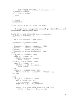 15     DBMS_OUTPUT.PUT_LINE(v_DeptRec.deptno||'-
'||v_DeptRec.dname);
 16     CLOSE v_Cursor;
 17 end;
 18 /

7369-SMITH
10-ACCOUNTING

PL/SQL procedure successfully completed.

        O exemplo abaixo é uma procedure armazenada que seleciona linhas da tabela
classes ou rooms, dependendo da sua entrada.

CREATE OR REPLACE PROCEDURE ShowCursorVariable
  (p_Table IN VARCHAR2) AS

  TYPE t_ClassesRooms IS REF CURSOR;

  v_CursorVar t_ClassesRooms;

  v_Department classes.department%TYPE;
  v_Course      classes.course%TYPE;
  v_RoomID      rooms.room_id%TYPE;
  v_Description rooms.description%TYPE;
BEGIN
  IF p_Table = 'classes' THEN
    OPEN v_CursorVar FOR
      SELECT department, course
        FROM classes;
  ELSIF p_table = 'rooms' THEN
    OPEN v_CursorVar FOR
      SELECT room_id, description
        FROM rooms;
  ELSE
    RAISE_APPLICATION_ERROR(-20000,
      'Input must be ''classes'' or ''rooms''');
  END IF;

  LOOP
    IF p_Table = 'classes' THEN
      FETCH v_CursorVar INTO
        v_Department, v_Course;
      EXIT WHEN v_CursorVar%NOTFOUND;

        INSERT INTO temp_table (num_col, char_col)
          VALUES (v_Course, v_Department);


                                                                               79
 