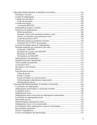 CRIANDO PROCEDURES, FUNÇÕES E PACOTES.....................................................101
 Procedures e funções ......................................................................................................101
 Criação de subprograma .................................................................................................102
 Criando uma procedure...................................................................................................102
    Corpo da procedure.....................................................................................................102
 Criando uma função........................................................................................................103
    A instrução RETURN .................................................................................................104
 Eliminando procedures e funções ...................................................................................105
 Parâmetros de subprograma............................................................................................106
    Modo de parâmetro .....................................................................................................106
    Passando valores entre parâmetros formais e reais.....................................................108
    Literais ou constantes como parametros reais ............................................................109
    Lendo de parâmetros OUT .........................................................................................110
    Restrições quanto aos parâmetros formais..................................................................110
    Parâmetros de %TYPE e de procedure.......................................................................111
 Exceções levantadas dentro de subprogramas ................................................................111
 Passando parâmetro por referência e por valor...............................................................111
    Utilizando o NOCOPY ...............................................................................................111
    Semântica de exceção com NOCOPY........................................................................112
    Restrições de NOCOPY..............................................................................................112
    Os benefícios de NOCOPY ........................................................................................112
 Subprogramas sem parâmetros .......................................................................................115
 Notação posicional e identificada ...................................................................................115
 Valores padrão do parâmetro ..........................................................................................116
 A instrução CALL ..........................................................................................................117
 Procedures versus funções ..............................................................................................118
 Pacotes ............................................................................................................................119
 Especificação de pacote ..................................................................................................119
    Corpo de pacote ..........................................................................................................120
    Pacotes e escopo .........................................................................................................122
    Escopo de objetos no corpo do pacote........................................................................122
    Sobrecarregando subprogramas empacotados ............................................................125
    Inicialização do pacote................................................................................................127
UTILIZANDO PROCEDURES, FUNÇÕES E PACOTES...............................................130
 Localizações do subprograma.........................................................................................130
 Subprogramas armazenados e o dicionário de dados .....................................................130
 Compilação nativa ..........................................................................................................130
 Subprogramas locais .......................................................................................................130
 Subprogramas locais como parte de subprogramas armazenados ..................................131
 Localização de subprogramas locais...............................................................................131
 Declarações prévias ........................................................................................................132
 Sobrecarregando subprogramas locais............................................................................132
 Subprogramas locais versus armazenados ......................................................................133
 Considerações sobre subprogramas e pacotes armazenados ..........................................133
 Recompilação automática ...............................................................................................133
 Pacotes e dependências ...................................................................................................133
 Como as invalidações são determinadas.........................................................................133


                                                                                                                                      8
 