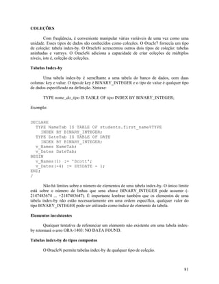 COLEÇÕES

        Com freqüência, é conveniente manipular várias variáveis de uma vez como uma
unidade. Esses tipos de dados são conhecidos como coleções. O Oracle7 fornecia um tipo
de coleção: tabela index-by. O Oracle8i acrescentou outros dois tipos de coleção: tabelas
aninhadas e varrays. O Oracle9i adiciona a capacidade de criar coleções de múltiplos
níveis, isto é, coleção de coleções.

Tabelas Index-by

       Uma tabela index-by é semelhante a uma tabela do banco de dados, com duas
colunas: key e value. O tipo de key é BINARY_INTEGER e o tipo de value é qualquer tipo
de dados especificado na definição. Sintaxe:

       TYPE nome_do_tipo IS TABLE OF tipo INDEX BY BINARY_INTEGER;

Exemplo:


DECLARE
  TYPE NameTab IS TABLE OF students.first_name%TYPE
     INDEX BY BINARY_INTEGER;
  TYPE DateTab IS TABLE OF DATE
     INDEX BY BINARY_INTEGER;
  v_Names NameTab;
  v_Dates DateTab;
BEGIN
  v_Names(1) := 'Scott';
  v_Dates(-4) := SYSDATE - 1;
END;
/

        Não há limites sobre o número de elementos de uma tabela index-by. O único limite
está sobre o número de linhas que uma chave BINARY_INTEGER pode assumir (-
2147483674 ... +2147483647). É importante lembrar também que os elementos de uma
tabela index-by não estão necessariamente em uma ordem específica, qualquer valor do
tipo BINARY_INTEGER pode ser utilizado como índice de elemento da tabela.

Elementos inexistentes

       Qualquer tentativa de referenciar um elemento não existente em uma tabela index-
by retornará o erro ORA-1403: NO DATA FOUND.

Tabelas index-by de tipos compostos

       O Oracle9i permite tabelas index-by de qualquer tipo de coleção.



                                                                                      81
 