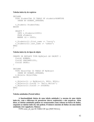 Tabelas index-by de registros

DECLARE
  TYPE StudentTab IS TABLE OF students%ROWTYPE
    INDEX BY BINARY_INTEGER;

  v_Students StudentTab;
BEGIN

  SELECT *
    INTO v_Students(10001)
    FROM students
    WHERE id = 10001;

  v_Students(1).first_name := 'Larry';
  v_Students(1).last_name := 'Lemon';
END;
/

Tabelas index-by de tipos de objeto

CREATE OR REPLACE TYPE MyObject AS OBJECT (
  field1 NUMBER,
  field2 VARCHAR2(20),
  field3 DATE);
/

DECLARE
  TYPE ObjectTab IS TABLE OF MyObject
    INDEX BY BINARY_INTEGER;
  v_Objects ObjectTab;
BEGIN

  v_Objects(1) := MyObject(1, NULL, NULL);
  v_Objects(1).field2 := 'Hello World!';
  v_Objects(1).field3 := SYSDATE;
END;
/

Tabelas aninhadas (Nested tables)

        A funcionalidade básica de uma tabela aninhada é a mesma de uma tabela
index-by, com a diferença de possuírem chaves seqüenciais e não negativas. Além
disso, as tabelas aninhadas podem ser armazenadas como colunas no banco de dados,
enquanto as tabelas index-by não podem. O número máximo de linhas em uma tabela
aninhada é de 2 gigabytes. Sintaxe:
        TYPE nome_do_tipo IS TABLE OF tipo [NOT NULL];


                                                                              82
 