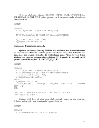 O tipo da tabela não pode ser BOOLEAN, NCHAR, NCLOB, NVARCHAR2 ou
REF CURSOR. Se NOT NULL estiver presente, os elementos da tabela aninhada não
podem ser NULL.

Exemplo:

DECLARE
  TYPE ObjectTab IS TABLE OF MyObject;

  TYPE StudentsTab IS TABLE OF students%ROWTYPE;

  v_StudentList StudentsTab;
  v_ObjectList ObjectTab;

Inicialização de uma tabela aninhada

       Quando uma tabela index-by é criada, mas ainda não tem nenhum elemento,
ela simplesmente está vazia. Contudo, quando uma tabela aninhada é declarada, mas
ainda não tem nenhum elemento, ela é inicializada como NULL. Se você tentar
adicionar um elemento em uma tabela aninhada NULL, receberá o erro ORA-6531
que corresponde à exceção COLLECTION_IS_NULL.

Exemplo:

DECLARE
  TYPE ObjectTab IS TABLE OF MyObject;
  TYPE StudentsTab IS TABLE OF students%ROWTYPE;
  v_StudentList StudentsTab;
  v_ObjectList ObjectTab;
BEGIN
  v_ObjectList(1) :=
     MyObject(-17, 'Goodbye', TO_DATE('01-01-2001',                       'DD-MM-
YYYY'));
END;

ORA-06531: Reference to uninitialized collection
ORA-06512: at line 7

       Portanto você deve inicializar uma tabela aninhada através de seu construtor,
definindo o número de elementos disponíveis para referenciar.

Exemplo:

DECLARE
  TYPE NumbersTab IS TABLE OF NUMBER;



                                                                                 83
 