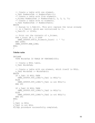 -- Create a table with one element.
  v_Tab1 NumbersTab := NumbersTab(-1);
  -- Create a table with five elements.
  v_Primes NumbersTab := NumbersTab(1, 2, 3, 5, 7);
  -- Create a table with no elements.
  v_Tab2 NumbersTab := NumbersTab();
BEGIN
  -- Assign to v_Tab1(1). This will replace the value already
  -- in v_Tab(1), which was initialized to -1.
  v_Tab1(1) := 12345;

  -- Print out the contents of v_Primes.
  FOR v_Count IN 1..5 LOOP
     DBMS_OUTPUT.PUT(v_Primes(v_Count) || ' ');
  END LOOP;
  DBMS_OUTPUT.NEW_LINE;
END;
/

Tabelas vazias

DECLARE
  TYPE WordsTab IS TABLE OF VARCHAR2(50);

  -- Create a NULL table.
  v_Tab1 WordsTab;

  -- Create a table with one element, which itself is NULL.
  v_Tab2 WordsTab := WordsTab();
BEGIN
  IF v_Tab1 IS NULL THEN
    DBMS_OUTPUT.PUT_LINE('v_Tab1 is NULL');
  ELSE
    DBMS_OUTPUT.PUT_LINE('v_Tab1 is not NULL');
  END IF;

  IF v_Tab2 IS NULL THEN
     DBMS_OUTPUT.PUT_LINE('v_Tab2 is NULL');
  ELSE
     DBMS_OUTPUT.PUT_LINE('v_Tab2 is not NULL');
  END IF;
END;
/
v_Tab1 is NULL
v_Tab2 is not NULL
PL/SQL procedure successfully completed.




                                                              84
 