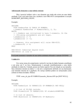 Adicionando elementos a uma tabela existente

       Não é possível atribuir valor a um elemento que ainda não exista em uma tabela
aninhada. Caso você tente fazer isso, receberá o erro ORA-6533 correspondente à exceção
SUBSCRIPT_BEYOND_COUNT.

Exemplo:

DECLARE
  TYPE NumbersTab IS TABLE OF NUMBER;
  v_Numbers NumbersTab := NumbersTab(1, 2, 3);
BEGIN
  -- v_Numbers was initialized to have 3 elements. So the
  -- following assignments are all legal.
  v_Numbers(1) := 7;
  v_Numbers(2) := -1;

  -- However, this assignment will raise ORA-6533.
  v_Numbers(4) := 4;
END;

ORA-06533: Subscript beyond count
ORA-06512: at line 11

Você pode aumentar o tamanho de uma tabela aninhada utilizando o método EXTEND

VARRAYS

       Um varray (array de comprimento variável) é um tipo de dados bastante semelhante
a um array em C ou Java. Sintaticamente é acessado semelhantemente a uma tabela
aninhada ou index-by. Contudo, possui um limite superior fixo em relação ao seu tamanho.
Seus elementos iniciam no índice 1 e vão até o comprimento definido em sua declaração,
com tamanho máximo de 2 gigabytes. Os varrays também podem ser armazenados como
colunas no banco de dados. Sintaxe:

       TYPE nome_do_tipo IS VARRAY(tamanho_Maximo) OF tipo [NOT NULL];

Exemplo:

DECLARE
  TYPE NumberList IS VARRAY(10) OF NUMBER(3) NOT NULL;

  -- A list of PL/SQL records.
  TYPE StudentList IS VARRAY(100) OF students%ROWTYPE;

  -- A list of objects.
  TYPE ObjectList is VARRAY(25) OF MyObject;


                                                                                     85
 
