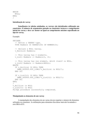 BEGIN
  NULL;
END;
/

Inicialização de varray

        Semelhantes às tabelas aninhadas, os varrays são inicializados utilizando um
construtor. O número de argumentos passado ao construtor torna-se o comprimento
inicial do varray e deve ser menor ou igual ao comprimento máximo especificado no
tipo de varray.

Exemplo:

DECLARE
  -- Define a VARRAY type.
  TYPE Numbers IS VARRAY(20) OF NUMBER(3);

  -- Declare a NULL varray.
  v_NullList Numbers;

  -- This varray has 2 elements.
  v_List1 Numbers := Numbers(1, 2);

  -- This varray has one element, which itself is NULL.
  v_List2 Numbers := Numbers(NULL);
BEGIN
  IF v_NullList IS NULL THEN
    DBMS_OUTPUT.PUT_LINE('v_NullList is NULL');
  END IF;

  IF v_List2(1) IS NULL THEN
     DBMS_OUTPUT.PUT_LINE('v_List2(1) is NULL');
  END IF;
END;
/
v_NullList is NULL
v_List2(1) is NULL
PL/SQL procedure successfully completed.


Manipulando os elementos de um varray

        A manipulação dos elementos de um varray devem respeitar o número de elementos
utilizados no construtor. As atribuições para elementos fora desse intervalo levantarão o
erro ORA-6533.



                                                                                      86
 