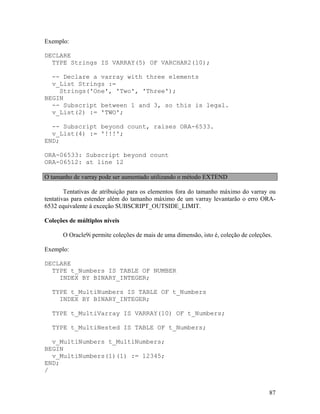 Exemplo:

DECLARE
  TYPE Strings IS VARRAY(5) OF VARCHAR2(10);

  -- Declare a varray with three elements
  v_List Strings :=
    Strings('One', 'Two', 'Three');
BEGIN
  -- Subscript between 1 and 3, so this is legal.
  v_List(2) := 'TWO';

  -- Subscript beyond count, raises ORA-6533.
  v_List(4) := '!!!';
END;

ORA-06533: Subscript beyond count
ORA-06512: at line 12

O tamanho de varray pode ser aumentado utilizando o método EXTEND

        Tentativas de atribuição para os elementos fora do tamanho máximo do varray ou
tentativas para estender além do tamanho máximo de um varray levantarão o erro ORA-
6532 equivalente à exceção SUBSCRIPT_OUTSIDE_LIMIT.

Coleções de múltiplos níveis

      O Oracle9i permite coleções de mais de uma dimensão, isto é, coleção de coleções.

Exemplo:

DECLARE
  TYPE t_Numbers IS TABLE OF NUMBER
    INDEX BY BINARY_INTEGER;

  TYPE t_MultiNumbers IS TABLE OF t_Numbers
    INDEX BY BINARY_INTEGER;

  TYPE t_MultiVarray IS VARRAY(10) OF t_Numbers;

  TYPE t_MultiNested IS TABLE OF t_Numbers;

  v_MultiNumbers t_MultiNumbers;
BEGIN
  v_MultiNumbers(1)(1) := 12345;
END;
/


                                                                                     87
 