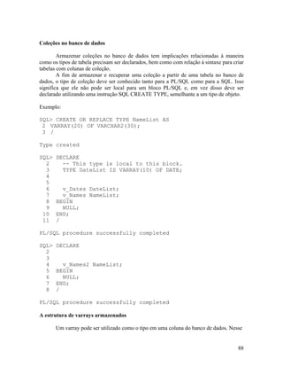 Coleções no banco de dados

        Armazenar coleções no banco de dados tem implicações relacionadas à maneira
como os tipos de tabela precisam ser declarados, bem como com relação à sintaxe para criar
tabelas com colunas de coleção.
        A fim de armazenar e recuperar uma coleção a partir de uma tabela no banco de
dados, o tipo de coleção deve ser conhecido tanto para a PL/SQL como para a SQL. Isso
significa que ele não pode ser local para um bloco PL/SQL e, em vez disso deve ser
declarado utilizando uma instrução SQL CREATE TYPE, semelhante a um tipo de objeto.

Exemplo:

SQL> CREATE OR REPLACE TYPE NameList AS
 2 VARRAY(20) OF VARCHAR2(30);
 3 /

Type created

SQL>   DECLARE
  2      -- This type is local to this block.
  3      TYPE DateList IS VARRAY(10) OF DATE;
  4
  5
  6      v_Dates DateList;
  7      v_Names NameList;
  8    BEGIN
  9      NULL;
 10    END;
 11    /

PL/SQL procedure successfully completed

SQL>   DECLARE
  2
  3
  4      v_Names2 NameList;
  5    BEGIN
  6      NULL;
  7    END;
  8    /

PL/SQL procedure successfully completed

A estrutura de varrays armazenados

       Um varray pode ser utilizado como o tipo em uma coluna do banco de dados. Nesse


                                                                                       88
 