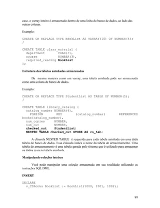 caso, o varray inteiro é armazenado dentro de uma linha do banco de dados, ao lado das
outras colunas.

Exemplo:

CREATE OR REPLACE TYPE BookList AS VARRAY(10) OF NUMBER(4);
/

CREATE TABLE class_material (
   department       CHAR(3),
   course           NUMBER(3),
   required_reading BookList
);

Estrutura das tabelas aninhadas armazenadas

      Da mesma maneira como um varray, uma tabela aninhada pode ser armazenada
como uma coluna de banco de dados.

Exemplo:

CREATE OR REPLACE TYPE StudentList AS TABLE OF NUMBER(5);
/

CREATE TABLE library_catalog (
  catalog_number NUMBER(4),
    FOREIGN       KEY       (catalog_number)                               REFERENCES
books(catalog_number),
  num_copies     NUMBER,
  num_out        NUMBER,
  checked_out    StudentList)
  NESTED TABLE checked_out STORE AS co_tab;

        A cláusula NESTED TABLE é requerida para cada tabela aninhada em uma dada
tabela do banco de dados. Essa cláusula indica o nome da tabela de armazenamento. Uma
tabela de armazenamento é uma tabela gerada pelo sistema que é utilizado para armazenar
os dados reais na tabela aninhada.

Manipulando coleções inteiras

       Você pode manipular uma coleção armazenada em sua totalidade utilizando as
instruções SQL DML.

INSERT

DECLARE
  v_CSBooks BookList := BookList(1000, 1001, 1002);


                                                                                         89
 