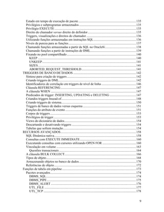 Estado em tempo de execução de pacote........................................................................135
  Privilégios e subprogramas armazenados .......................................................................135
  Privilégio EXECUTE .....................................................................................................135
  Direito do chamador versus direito do definidor ............................................................135
  Triggers, visualizações e direitos do chamador ..............................................................136
  Utilizando funções armazenadas em instruções SQL.....................................................136
  Níveis de pureza para as funções ....................................................................................137
  Chamando funções armazenadas a partir da SQL no Oracle8i.......................................138
  Chamando funções a partir de instruções de DML.........................................................139
  Fixando no pool compartilhado ......................................................................................140
    KEEP ..........................................................................................................................140
    UNKEEP.....................................................................................................................141
    SIZES..........................................................................................................................141
    ABORTED_REQUEST_THRESHOLD....................................................................141
TRIGGERS DE BANCO DE DADOS ..............................................................................142
  Sintaxe para criação de triggers ......................................................................................142
  Criando triggers de DML................................................................................................142
  Identificadores de correlação em triggers de nível de linha ...........................................146
  Cláusula REFERENCING ..............................................................................................147
  A cláusula WHEN ..........................................................................................................147
  Predicados de trigger: INSERTING, UPDATING e DELETING .................................147
  Criandos triggers Insead-of.............................................................................................148
  Criando triggers de sistema.............................................................................................150
  Triggers de banco de dados versus esquema ..................................................................151
  Funções do atributo de evento ........................................................................................151
  Corpos de triggers...........................................................................................................153
  Privilégios de trigger.......................................................................................................153
  Views do dicionário de dados .........................................................................................154
  Descartando e desativando triggers ................................................................................154
  Tabelas que sofrem mutação...........................................................................................154
RECURSOS AVANÇADOS..............................................................................................158
  SQL Dinâmica nativa......................................................................................................158
  Consultas com EXECUTE IMMEDIATE......................................................................160
  Executando consultas com cursores utilizando OPEN FOR ..........................................160
  Vinculação em volume ...................................................................................................163
    Questões transacionais ................................................................................................164
  A cláusula BULK COLLECT.........................................................................................166
  Tipos de objeto................................................................................................................168
  Armazenando objetos no banco de dados.......................................................................170
  Referências de objeto......................................................................................................172
Funções de tabela em pipeline ............................................................................................173
  Pacotes avançados...........................................................................................................174
    DBMS_SQL................................................................................................................174
    DBMS_PIPE ...............................................................................................................175
    DBMS_ALERT ..........................................................................................................176
    UTL_FILE ..................................................................................................................177
    UTL_TCP ...................................................................................................................178


                                                                                                                                    9
 