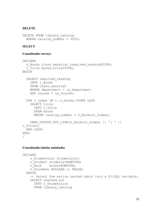 DELETE

DELETE FROM library_catalog
  WHERE catalog_number = 3001;

SELECT

Consultando varrays

DECLARE
  v_Books class_material.required_reading%TYPE;
  v_Title books.title%TYPE;
BEGIN

  SELECT required_reading
    INTO v_Books
    FROM class_material
    WHERE department = :p_Department
    AND course = :p_Course;

  FOR v_Index IN 1..v_Books.COUNT LOOP
    SELECT title
      INTO v_Title
      FROM books
      WHERE catalog_number = v_Books(v_Index);

     DBMS_OUTPUT.PUT_LINE(v_Books(v_Index) || ': ' ||
v_Title);
  END LOOP;
END;
/


Consultando tabelas aninhadas

DECLARE
    v_StudentList StudentList;
    v_Student students%ROWTYPE;
    v_Book    books%ROWTYPE;
    v_FoundOne BOOLEAN := FALSE;
  BEGIN
    -- Select the entire nested table into a PL/SQL variable.
    SELECT checked_out
      INTO v_StudentList
      FROM library_catalog


                                                           91
 