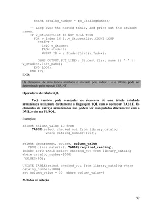 WHERE catalog_number = :p_CatalogNumber;

    -- Loop over the nested table, and print out the student
names.
    IF v_StudentList IS NOT NULL THEN
      FOR v_Index IN 1..v_StudentList.COUNT LOOP
        SELECT *
          INTO v_Student
          FROM students
          WHERE ID = v_StudentList(v_Index);

         DBMS_OUTPUT.PUT_LINE(v_Student.first_name || ' ' ||
v_Student.last_name);
       END LOOP;
     END IF;
END;

Os elementos de uma tabela aninhada é iniciado pelo índice 1 e o último pode ser
determinado pelo método COUNT

Operadores de tabela SQL

      Você também pode manipular os elementos de uma tabela aninhada
armazenada utilizando diretamente a linguagem SQL com o operador TABLE. Os
elementos de varrays armazenados não podem ser manipulados diretamente com a
DML, e sim na PL/SQL.

Exemplos:

select column_value ID from
     TABLE(select checked_out from library_catalog
            where catalog_number=1003);


select department, course, column_value
   FROM class_material, TABLE(required_reading);
INSERT INTO TABLE(select checked_out from library_catalog
where catalog_number=1000)
 VALUES(60);

UPDATE TABLE(select checked_out from library_catalog where
catalog_number=1000)
set column_value = 30 where column_value=6

Métodos de coleção




                                                                             92
 