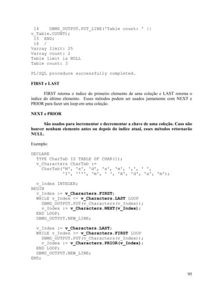 14    DBMS_OUTPUT.PUT_LINE('Table count: ' ||
v_Table.COUNT);
 15 END;
 16 /
Varray limit: 25
Varray count: 2
Table limit is NULL
Table count: 3

PL/SQL procedure successfully completed.

FIRST e LAST

       FIRST retorna o índice do primeiro elemento de uma coleção e LAST retorna o
índice do último elemento. Esses métodos podem ser usados juntamente com NEXT e
PRIOR para fazer um loop em uma coleção.

NEXT e PRIOR

      São usados para incrementar e decrementar a chave de uma coleção. Caso não
houver nenhum elemento antes ou depois do índice atual, esses métodos retornarão
NULL.

Exemplo:

DECLARE
  TYPE CharTab IS TABLE OF CHAR(1);
  v_Characters CharTab :=
    CharTab('M', 'a', 'd', 'a', 'm', ',', ' ',
            'I', '''', 'm', ' ', 'A', 'd', 'a', 'm');

  v_Index INTEGER;
BEGIN
  v_Index := v_Characters.FIRST;
  WHILE v_Index <= v_Characters.LAST LOOP
    DBMS_OUTPUT.PUT(v_Characters(v_Index));
    v_Index := v_Characters.NEXT(v_Index);
  END LOOP;
  DBMS_OUTPUT.NEW_LINE;

  v_Index := v_Characters.LAST;
  WHILE v_Index >= v_Characters.FIRST LOOP
     DBMS_OUTPUT.PUT(v_Characters(v_Index));
     v_Index := v_Characters.PRIOR(v_Index);
  END LOOP;
  DBMS_OUTPUT.NEW_LINE;
END;


                                                                               95
 