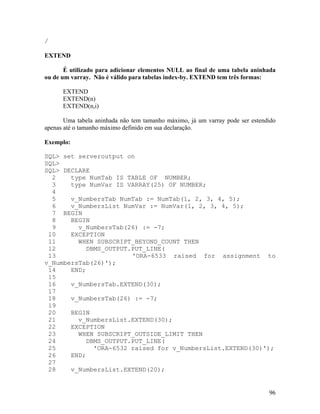 /

EXTEND

       É utilizado para adicionar elementos NULL ao final de uma tabela aninhada
ou de um varray. Não é válido para tabelas index-by. EXTEND tem três formas:

      EXTEND
      EXTEND(n)
      EXTEND(n,i)

       Uma tabela aninhada não tem tamanho máximo, já um varray pode ser estendido
apenas até o tamanho máximo definido em sua declaração.

Exemplo:

SQL> set serveroutput on
SQL>
SQL> DECLARE
  2    type NumTab IS TABLE OF NUMBER;
  3    type NumVar IS VARRAY(25) OF NUMBER;
  4
  5    v_NumbersTab NumTab := NumTab(1, 2, 3, 4, 5);
  6    v_NumbersList NumVar := NumVar(1, 2, 3, 4, 5);
  7 BEGIN
  8    BEGIN
  9      v_NumbersTab(26) := -7;
 10    EXCEPTION
 11      WHEN SUBSCRIPT_BEYOND_COUNT THEN
 12        DBMS_OUTPUT.PUT_LINE(
 13                    'ORA-6533 raised for assignment to
v_NumbersTab(26)');
 14    END;
 15
 16    v_NumbersTab.EXTEND(30);
 17
 18    v_NumbersTab(26) := -7;
 19
 20    BEGIN
 21      v_NumbersList.EXTEND(30);
 22    EXCEPTION
 23      WHEN SUBSCRIPT_OUTSIDE_LIMIT THEN
 24        DBMS_OUTPUT.PUT_LINE(
 25          'ORA-6532 raised for v_NumbersList.EXTEND(30)');
 26    END;
 27
 28    v_NumbersList.EXTEND(20);


                                                                               96
 