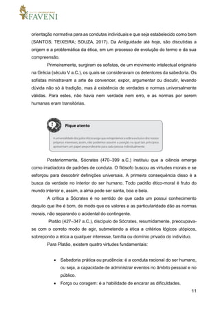 11
orientação normativa para as condutas individuais e que seja estabelecido como bem
(SANTOS; TEIXEIRA; SOUZA, 2017). Da Antiguidade até hoje, são discutidas a
origem e a problemática da ética, em um processo de evolução do termo e da sua
compreensão.
Primeiramente, surgiram os sofistas, de um movimento intelectual originário
na Grécia (século V a.C.), os quais se consideravam os detentores da sabedoria. Os
sofistas ministravam a arte de convencer, expor, argumentar ou discutir, levando
dúvida não só à tradição, mas à existência de verdades e normas universalmente
válidas. Para estes, não havia nem verdade nem erro, e as normas por serem
humanas eram transitórias.
Posteriormente, Sócrates (470–399 a.C.) instituiu que a ciência emerge
como irradiadora de padrões de conduta. O filósofo buscou as virtudes morais e se
esforçou para descobrir definições universais. A primeira consequência disso é a
busca da verdade no interior do ser humano. Todo padrão ético-moral é fruto do
mundo interior e, assim, a alma pode ser santa, boa e bela.
A crítica a Sócrates é no sentido de que cada um possui conhecimento
daquilo que lhe é bom, de modo que os valores e as particularidade dão as normas
morais, não separando o acidental do contingente.
Platão (427–347 a.C.), discípulo de Sócrates, resumidamente, preocupava-
se com o correto modo de agir, submetendo a ética a critérios lógicos utópicos,
sobrepondo a ética a qualquer interesse, família ou domínio privado do indivíduo.
Para Platão, existem quatro virtudes fundamentais:
 Sabedoria prática ou prudência: é a conduta racional do ser humano,
ou seja, a capacidade de administrar eventos no âmbito pessoal e no
público.
 Força ou coragem: é a habilidade de encarar as dificuldades.
 