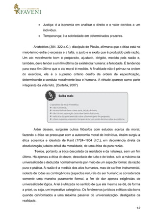 12
 Justiça: é a isonomia em analisar o direito e o valor devidos a um
indivíduo.
 Temperança: é a sobriedade em determinados prazeres.
Aristóteles (384–322 a.C.), discípulo de Platão, afirmava que a ética está no
meio-termo entre o excesso e a falta, o justo e o exato que é produzido pela razão.
Um ato moralmente bom é preparado, ajustado, dirigido, medido pela razão e,
também, deve tender a um fim último da existência humana: a felicidade. É tendendo
para esse fim último que o ato moral é medido. A finalidade não é primaz na ordem
do exercício, ela é o supremo critério dentro da ordem de especificação,
determinando a conduta moralmente boa e humana. A virtude aparece como parte
integrante da vida feliz. (Cortella, 2007)
Além desses, surgiram outros filósofos com estudos acerca da moral,
fazendo a ética se preocupar com a autonomia moral do indivíduo. Assim surgiu a
ética acósmica e idealista de Kant (1724–1804 d.C.), em decorrência direta da
absolutização judaico-cristã da moralidade, de uma ética da pura razão.
Temos, portanto, a ética descolada da realidade e da natureza, sem um fim
último. Há apenas a ética do dever, descolada de tudo e de todos, sob a máxima da
universalidade e deduzida normativamente por meio de um aspecto formal, da razão
pura e prática. A razão é a medida dos atos humanos, mas de caráter instrumental,
isolada de todas as contingências (aspectos naturais do ser humano) e considerada
somente uma maneira puramente formal, a fim de dar apenas exigências de
universalidade lógica. A lei é utilizada no sentido de que ela mesma se dê, de forma
a priori, ou seja, um imperativo categórico. Os fenômenos jurídicos e éticos são bons
quando conformados a uma máxima passível de universalização, desligados da
realidade.
 